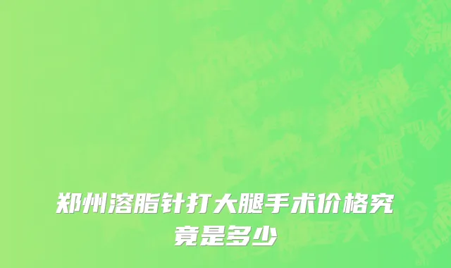 郑州溶脂针打大腿手术价格究竟是多少