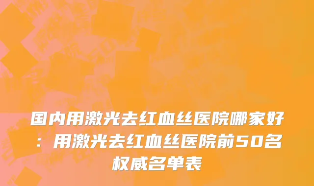 国内用激光去红血丝医院哪家好：用激光去红血丝医院前50名权威名单表