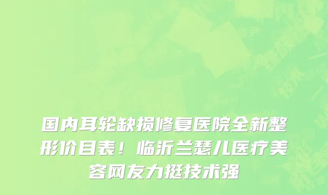 国内耳轮缺损修复医院全新整形价目表！临沂兰瑟儿医疗美容网友力挺技术强