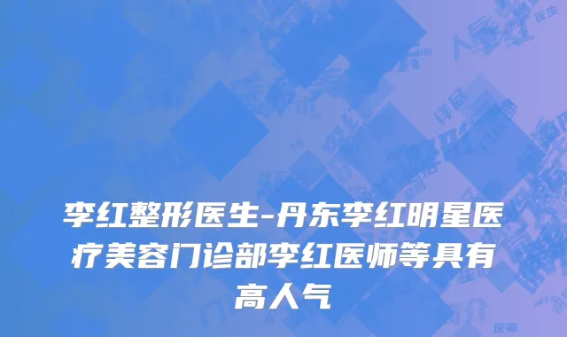 李红整形医生-丹东李红明星医疗美容门诊部李红医师等具有高人气