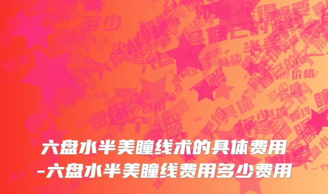 六盘水半美瞳线术的具体费用-六盘水半美瞳线费用多少费用