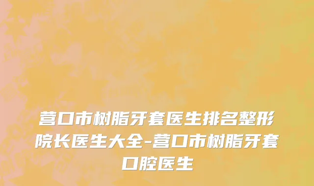 营口市树脂牙套医生排名整形院长医生大全-营口市树脂牙套口腔医生