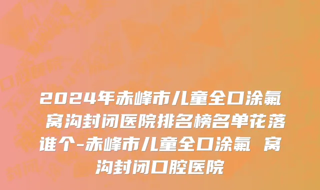 2024年赤峰市儿童全口涂氟 窝沟封闭医院排名榜名单花落谁个-赤峰市儿童全口涂氟 窝沟封闭口腔医院