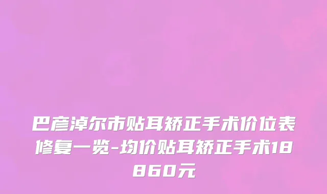 巴彦淖尔市贴耳矫正手术价位表修复一览-均价贴耳矫正手术18860元