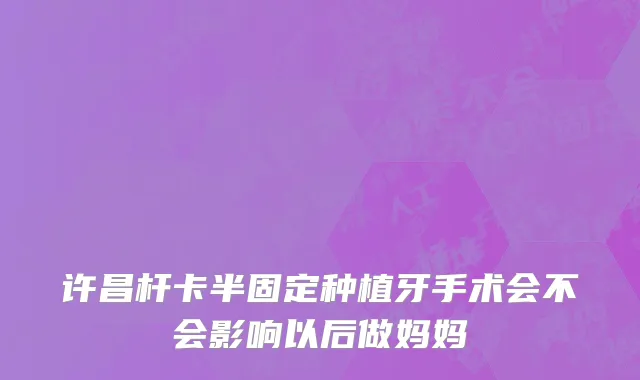 许昌杆卡半固定种植牙手术会不会影响以后做妈妈