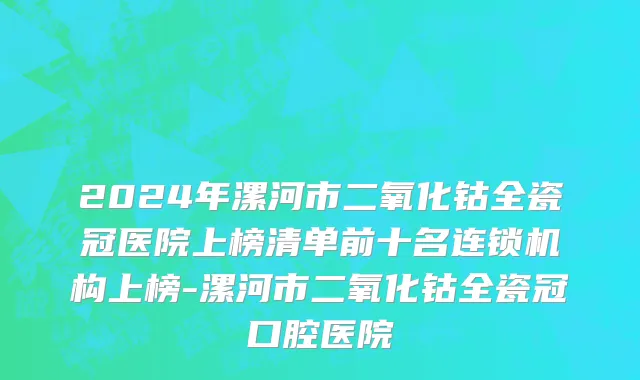 2024年漯河市二氧化钴全瓷冠医院上榜清单前十名连锁机构上榜-漯河市二氧化钴全瓷冠口腔医院