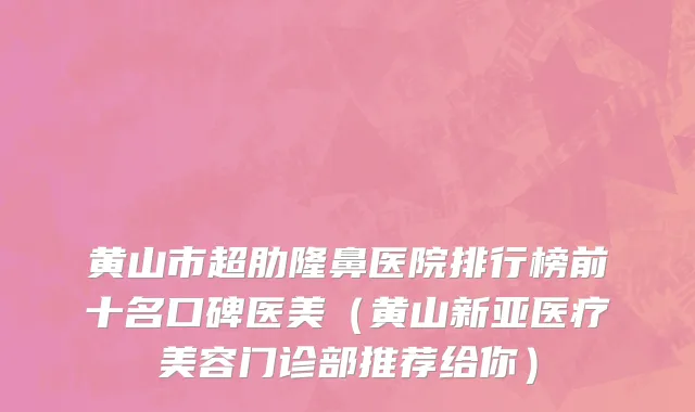 黄山市超肋隆鼻医院排行榜前十名口碑医美（黄山新亚医疗美容门诊部推荐给你）