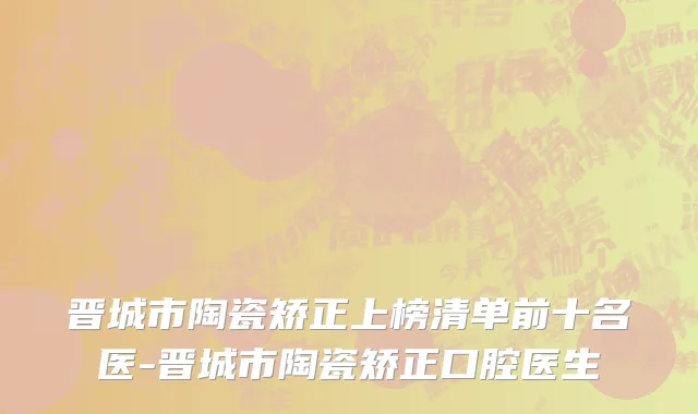 晋城市陶瓷矫正上榜清单前十名医-晋城市陶瓷矫正口腔医生