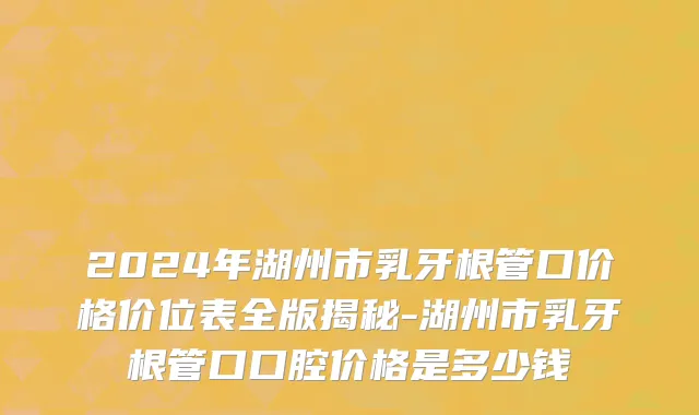 2024年湖州市乳牙根管口价格价位表全版揭秘-湖州市乳牙根管口口腔价格是多少钱