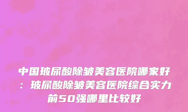 中国玻尿酸除皱美容医院哪家好：玻尿酸除皱美容医院综合实力前50强哪里比较好