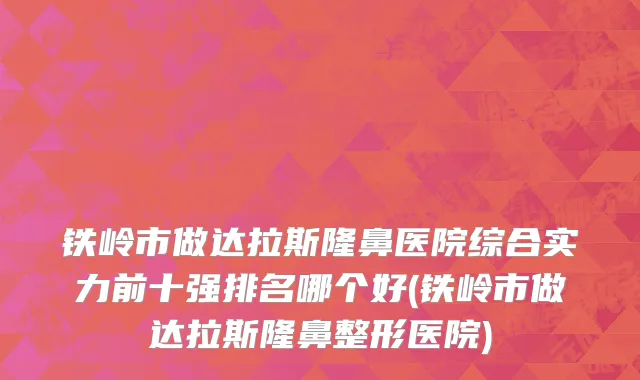 铁岭市做达拉斯隆鼻医院综合实力前十强排名哪个好(铁岭市做达拉斯隆鼻整形医院)