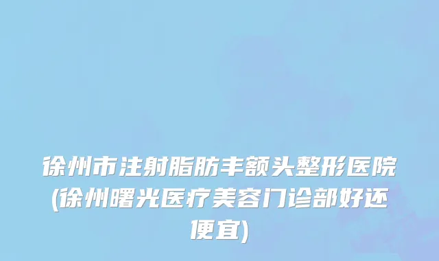 徐州市注射脂肪丰额头整形医院(徐州曙光医疗美容门诊部好还便宜)
