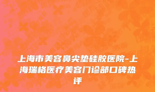 上海市美容鼻尖垫硅胶医院-上海瑞格医疗美容门诊部口碑热评