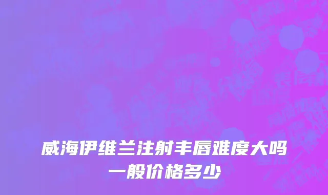 威海伊维兰注射丰唇难度大吗一般价格多少