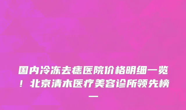 国内冷冻去痣医院价格明细一览!北京清木医疗美容诊所领先榜一
