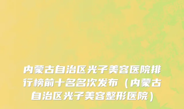 内蒙古自治区光子美容医院排行榜前十名名次发布（内蒙古自治区光子美容整形医院）