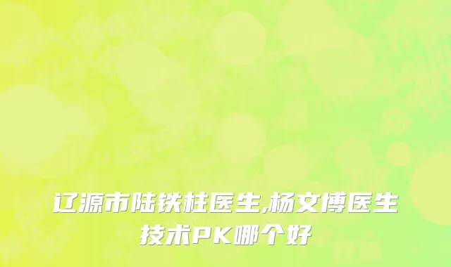 辽源市陆铁柱医生,杨文博医生技术PK哪个好