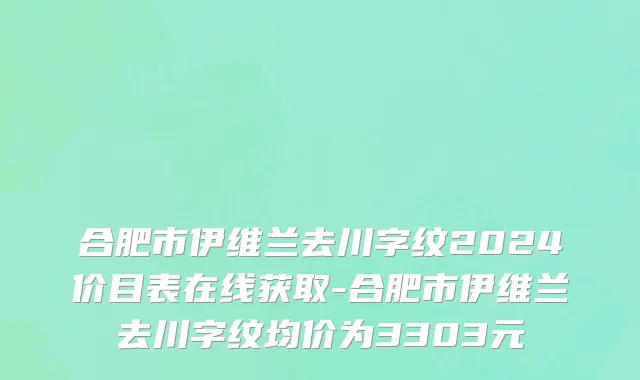 合肥市伊维兰去川字纹2024价目表在线获取-合肥市伊维兰去川字纹均价为3303元