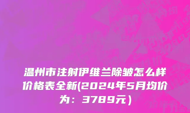 温州市注射伊维兰除皱怎么样价格表全新(2024年5月均价为：3789元）