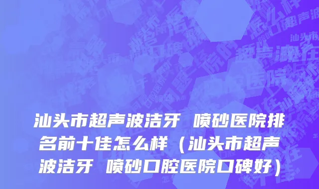 汕头市超声波洁牙 喷砂医院排名前十佳怎么样（汕头市超声波洁牙 喷砂口腔医院口碑好）