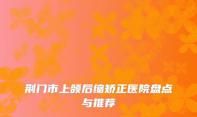 荆门市上颌后缩矫正医院盘点与推荐