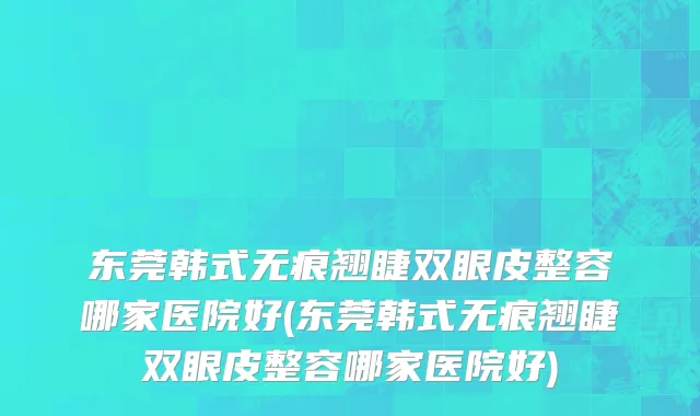 东莞韩式无痕翘睫双眼皮整容哪家医院好(东莞韩式无痕翘睫双眼皮整容哪家医院好)