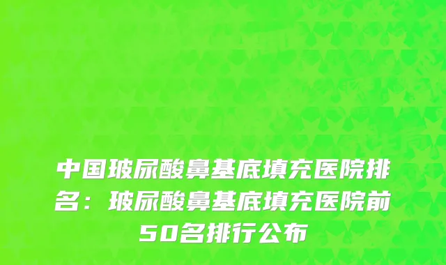 中国玻尿酸鼻基底填充医院排名：玻尿酸鼻基底填充医院前50名排行公布