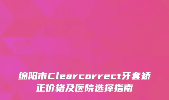 绵阳市Clearcorrect牙套矫正价格及医院选择指南