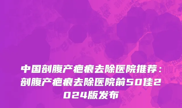 中国剖腹产疤痕去除医院推荐：剖腹产疤痕去除医院前50佳2024版发布