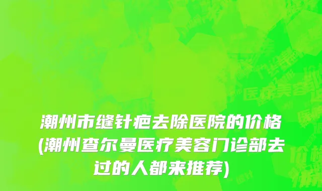 潮州市缝针疤去除医院的价格(潮州查尔曼医疗美容门诊部去过的人都来推荐)