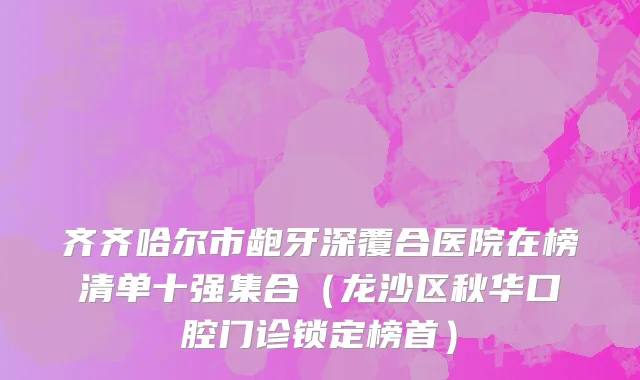 齐齐哈尔市龅牙深覆合医院在榜清单十强集合（龙沙区秋华口腔门诊锁定榜首）