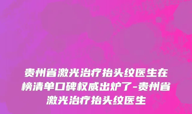 贵州省激光治疗抬头纹医生在榜清单口碑权威出炉了-贵州省激光治疗抬头纹医生
