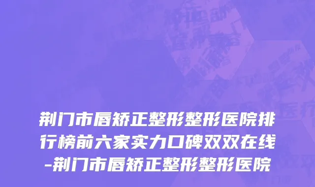 荆门市唇矫正整形整形医院排行榜前六家实力口碑双双在线-荆门市唇矫正整形整形医院