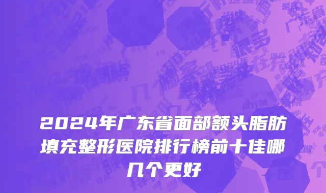 2024年广东省面部额头脂肪填充整形医院排行榜前十佳哪几个更好