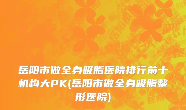 岳阳市做全身吸脂医院排行前十机构大PK(岳阳市做全身吸脂整形医院)