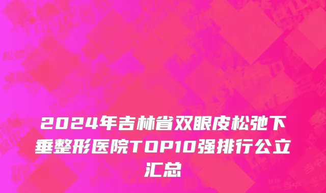 2024年吉林省双眼皮松弛下垂整形医院TOP10强排行公立汇总