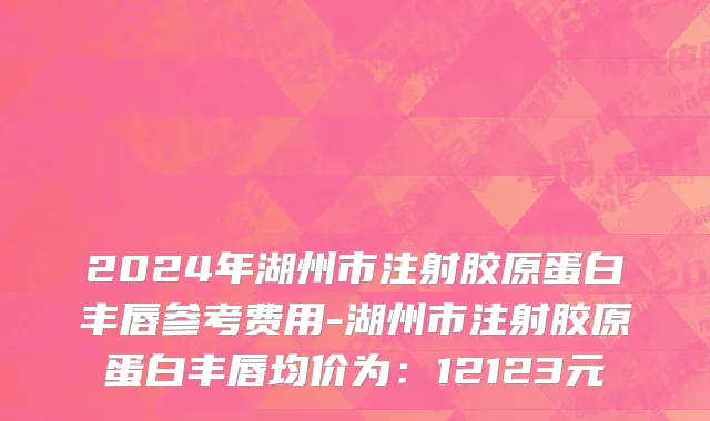 2024年湖州市注射胶原蛋白丰唇参考费用-湖州市注射胶原蛋白丰唇均价为：12123元