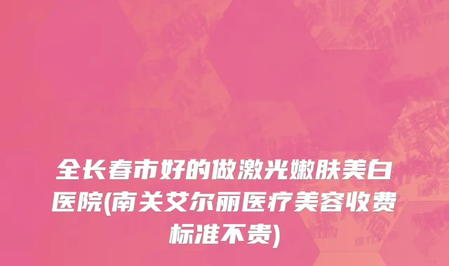 全长春市好的做激光嫩肤美白医院(南关艾尔丽医疗美容收费标准不贵)