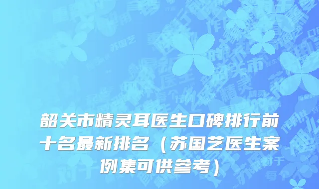 韶关市精灵耳医生口碑排行前十名最新排名（苏国艺医生案例集可供参考）