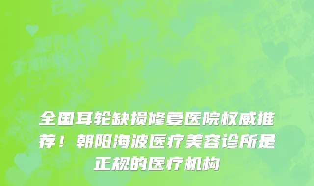 全国耳轮缺损修复医院权威推荐!朝阳海波医疗美容诊所是正规的医疗机构