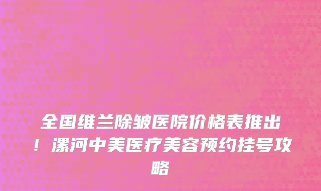 全国维兰除皱医院价格表推出!漯河中美医疗美容预约挂号攻略