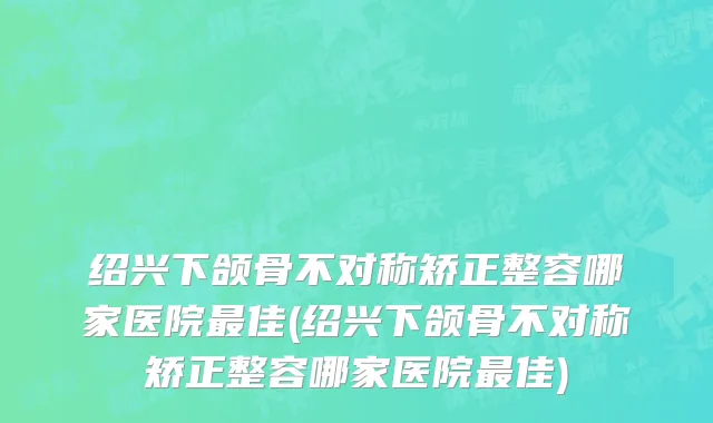 绍兴下颌骨不对称矫正整容哪家医院最佳(绍兴下颌骨不对称矫正整容哪家医院最佳)