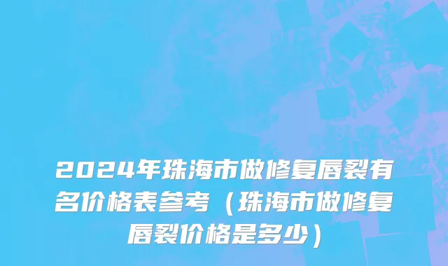 2024年珠海市做修复唇裂有名价格表参考（珠海市做修复唇裂价格是多少）