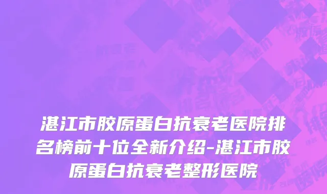 湛江市胶原蛋白抗衰老医院排名榜前十位全新介绍-湛江市胶原蛋白抗衰老整形医院