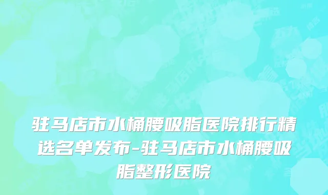 驻马店市水桶腰吸脂医院排行精选名单发布-驻马店市水桶腰吸脂整形医院