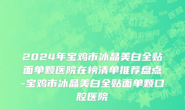 2024年宝鸡市冰晶美白全贴面单颗医院在榜清单推荐盘点-宝鸡市冰晶美白全贴面单颗口腔医院