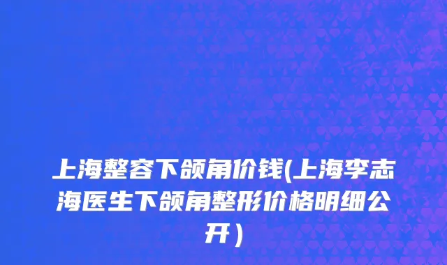 上海整容下颌角价钱(上海李志海医生下颌角整形价格明细公开）