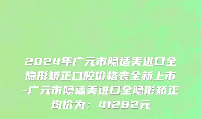 2024年广元市隐适美进口全隐形矫正口腔价格表全新上市-广元市隐适美进口全隐形矫正均价为：41282元
