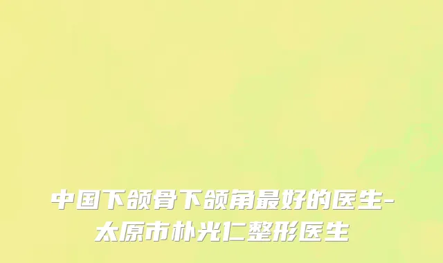 中国下颌骨下颌角最好的医生-太原市朴光仁整形医生