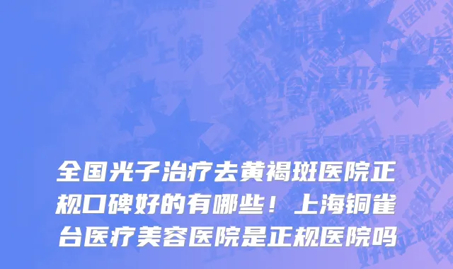 全国光子治疗去黄褐斑医院正规口碑好的有哪些!上海铜雀台医疗美容医院是正规医院吗